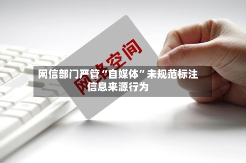 网信部门严管“自媒体”未规范标注信息来源行为-第3张图片