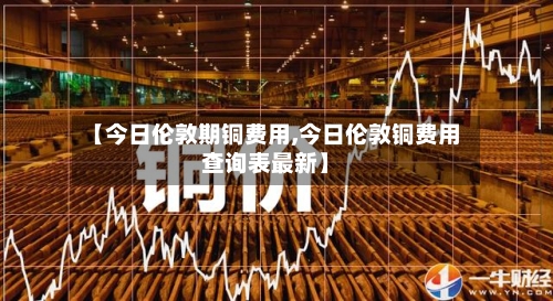 【今日伦敦期铜费用,今日伦敦铜费用查询表最新】