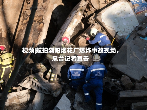 视频|航拍浏阳烟花厂爆炸事故现场	，总台记者直击-第3张图片