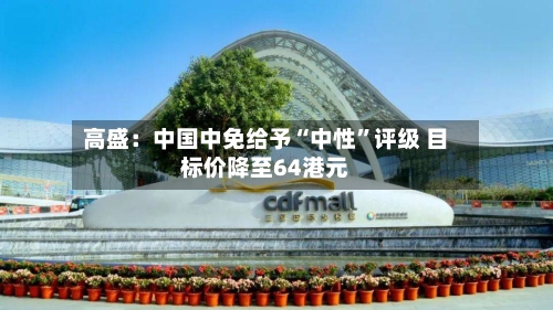 高盛：中国中免给予“中性”评级 目标价降至64港元-第2张图片