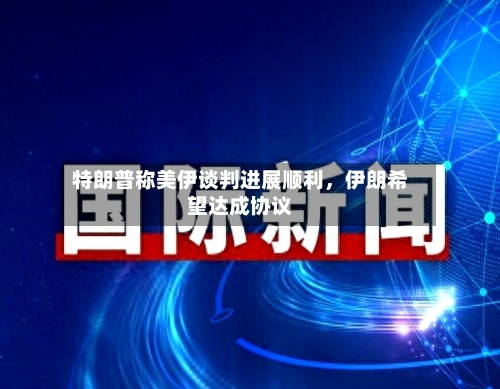 特朗普称美伊谈判进展顺利，伊朗希望达成协议-第3张图片