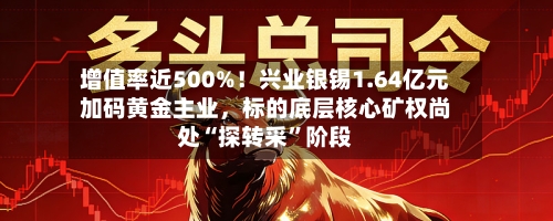 增值率近500%！兴业银锡1.64亿元加码黄金主业，标的底层核心矿权尚处“探转采”阶段