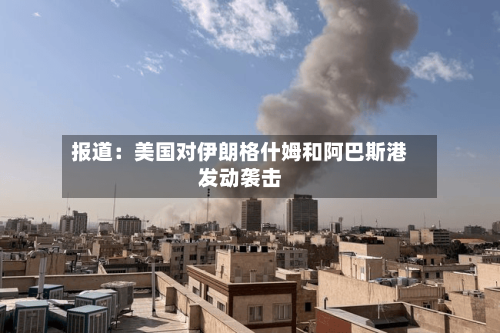 报道：美国对伊朗格什姆和阿巴斯港发动袭击-第2张图片