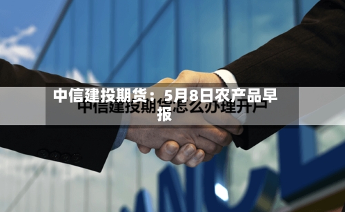 中信建投期货:5月8日农产品早报-第3张图片