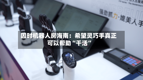 因时机器人房海南：希望灵巧手真正可以帮助“干活”-第3张图片