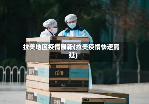 拉美地区疫情最新(拉美疫情快速蔓延)