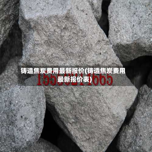 铸造焦炭费用最新报价(铸造焦炭费用最新报价表)