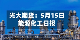 光大期货：5月15日能源化工日报