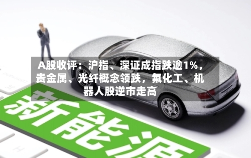 A股收评：沪指、深证成指跌逾1%，贵金属、光纤概念领跌，氟化工	、机器人股逆市走高-第2张图片