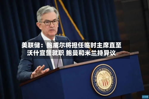 美联储:鲍威尔将担任临时主席直至沃什宣誓就职 鲍曼和米兰持异议-第2张图片