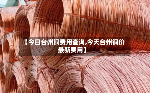 【今日台州铜费用查询,今天台州铜价最新费用】-第2张图片