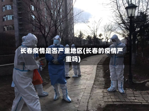 长春疫情是否严重地区(长春的疫情严重吗)