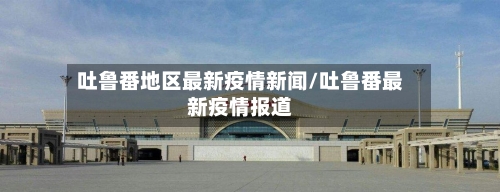 吐鲁番地区最新疫情新闻/吐鲁番最新疫情报道-第2张图片