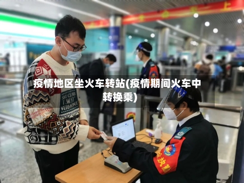 疫情地区坐火车转站(疫情期间火车中转换乘)