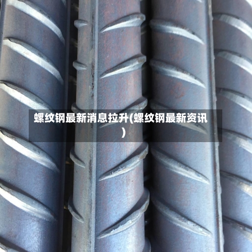 螺纹钢最新消息拉升(螺纹钢最新资讯)