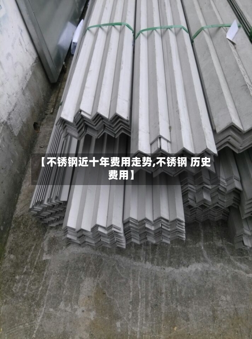 【不锈钢近十年费用走势,不锈钢 历史费用】-第2张图片