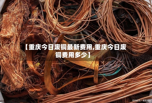 【重庆今日废铜最新费用,重庆今日废铜费用多少】-第2张图片
