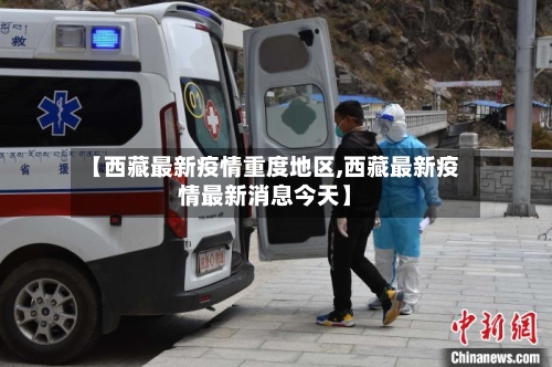 【西藏最新疫情重度地区,西藏最新疫情最新消息今天】-第2张图片