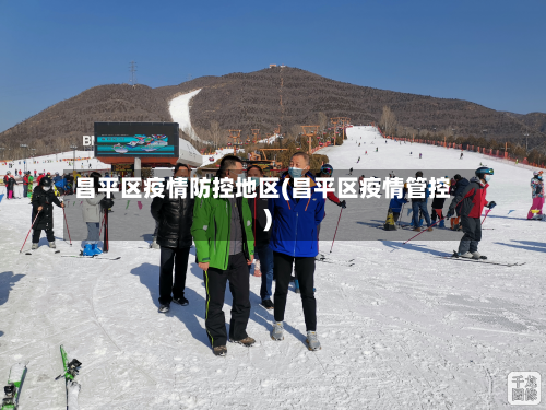 昌平区疫情防控地区(昌平区疫情管控)