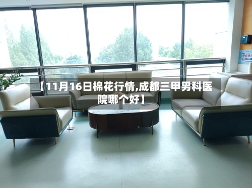 【11月16日棉花行情,成都三甲男科医院哪个好】