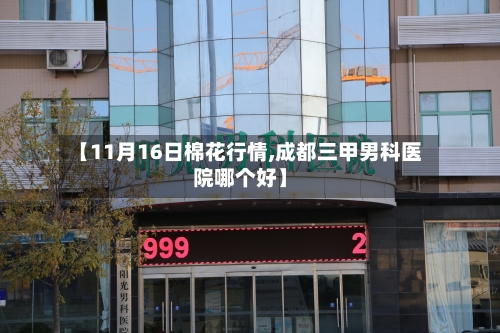 【11月16日棉花行情,成都三甲男科医院哪个好】-第2张图片