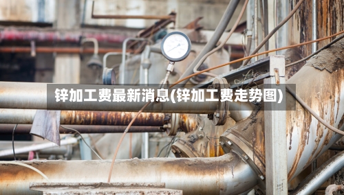 锌加工费最新消息(锌加工费走势图)