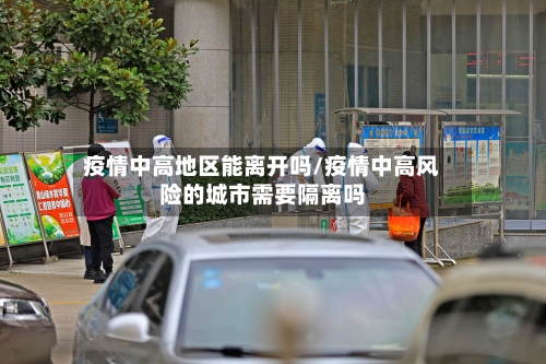 疫情中高地区能离开吗/疫情中高风险的城市需要隔离吗-第2张图片