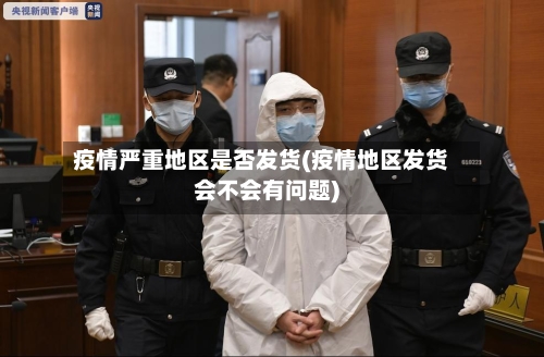 疫情严重地区是否发货(疫情地区发货会不会有问题)