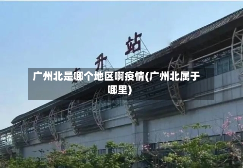 广州北是哪个地区啊疫情(广州北属于哪里)