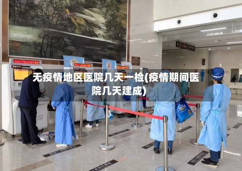 无疫情地区医院几天一检(疫情期间医院几天建成)-第3张图片