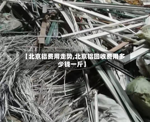 【北京铝费用走势,北京铝回收费用多少钱一斤】