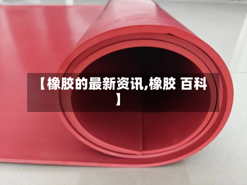【橡胶的最新资讯,橡胶 百科】