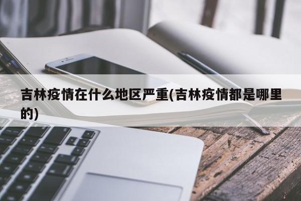 吉林疫情在什么地区严重(吉林疫情都是哪里的)