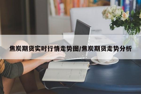 焦炭期货实时行情走势图/焦炭期货走势分析