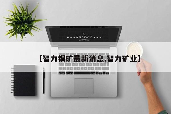 【智力铜矿最新消息,智力矿业】