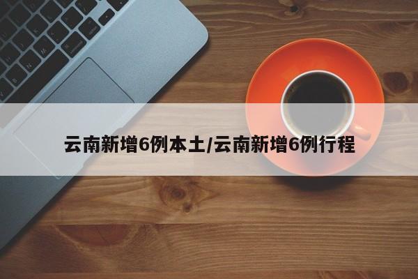 云南新增6例本土/云南新增6例行程