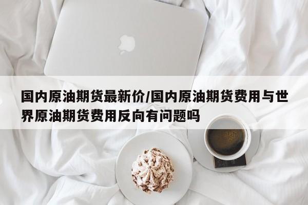 国内原油期货最新价/国内原油期货费用与世界原油期货费用反向有问题吗