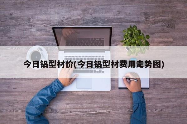 今日铝型材价(今日铝型材费用走势图)