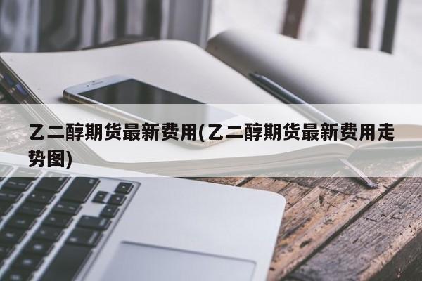 乙二醇期货最新费用(乙二醇期货最新费用走势图)