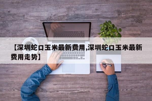 【深圳蛇口玉米最新费用,深圳蛇口玉米最新费用走势】