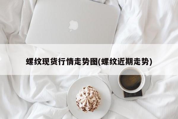 螺纹现货行情走势图(螺纹近期走势)