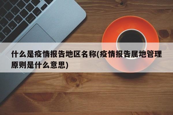 什么是疫情报告地区名称(疫情报告属地管理原则是什么意思)