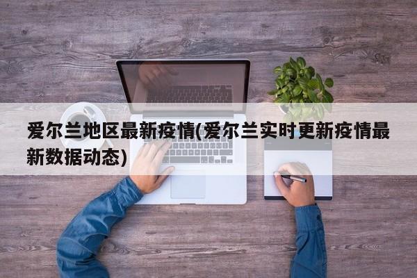 爱尔兰地区最新疫情(爱尔兰实时更新疫情最新数据动态)