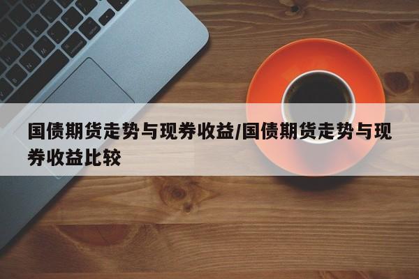 国债期货走势与现券收益/国债期货走势与现券收益比较