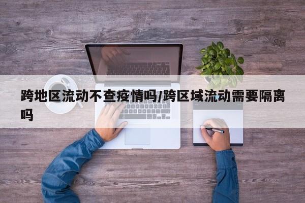 跨地区流动不查疫情吗/跨区域流动需要隔离吗