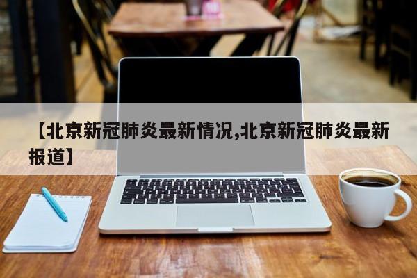 【北京新冠肺炎最新情况,北京新冠肺炎最新报道】