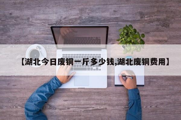 【湖北今日废铜一斤多少钱,湖北废铜费用】