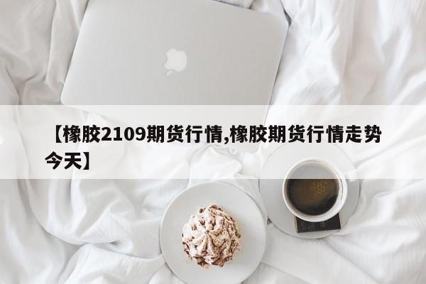 【橡胶2109期货行情,橡胶期货行情走势今天】