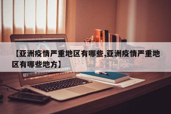 【亚洲疫情严重地区有哪些,亚洲疫情严重地区有哪些地方】