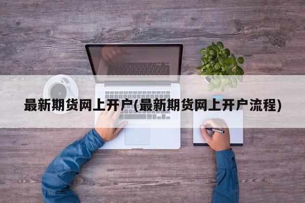 最新期货网上开户(最新期货网上开户流程)